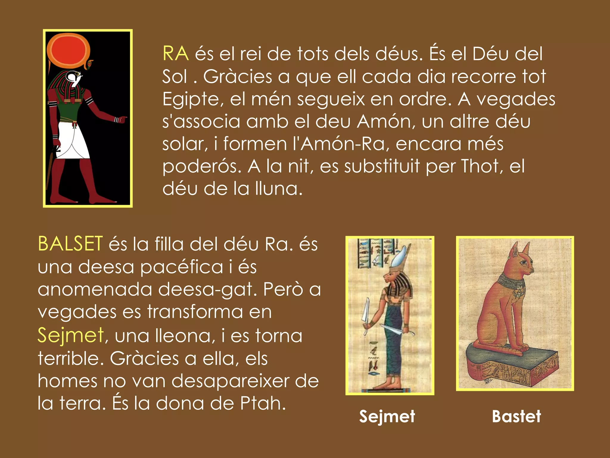 RA  és el rei de tots dels déus. És el Déu del Sol . Gràcies a que ell cada dia recorre tot Egipte, el mén segueix en ordre. A vegades s'associa amb el deu Amón, un altre déu solar, i formen l'Amón-Ra, encara més poderós. A la nit, es substituit per Thot, el déu de la lluna.  Sejmet  Bastet  BALSET  és la filla del déu Ra. és una deesa pacéfica i és anomenada deesa-gat. Però a vegades es transforma en  Sejmet , una lleona, i es torna terrible. Gràcies a ella, els homes no van desapareixer de la terra. És la dona de Ptah. 