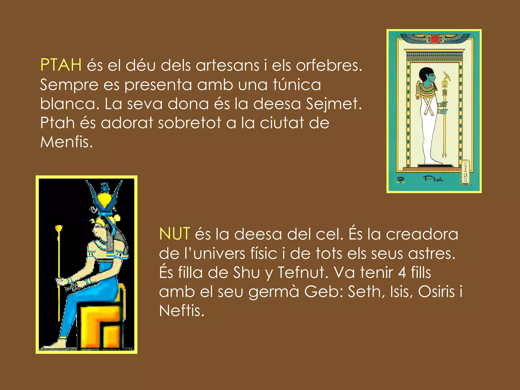 PTAH  és el déu dels artesans i els orfebres. Sempre es presenta amb una túnica blanca. La seva dona és la deesa Sejmet. Ptah és adorat sobretot a la ciutat de Menfis. NUT  és la deesa del cel. És la creadora de l’univers físic i de tots els seus astres. És filla de Shu y Tefnut. Va tenir 4 fills amb el seu germà Geb: Seth, Isis, Osiris i Neftis. 