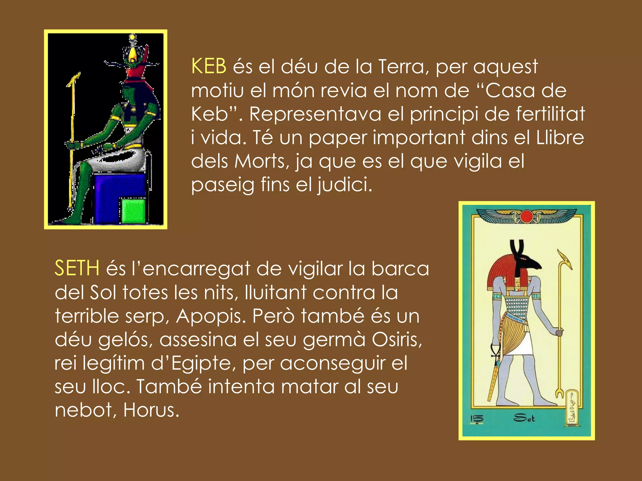 KEB  és el déu de la Terra, per aquest motiu el món revia el nom de “Casa de Keb”. Representava el principi de fertilitat i vida. Té un paper important dins el Llibre dels Morts, ja que es el que vigila el paseig fins el judici. SETH  és l’encarregat de vigilar la barca del Sol totes les nits, lluitant contra la terrible serp, Apopis. Però també és un déu gelós, assesina el seu germà Osiris, rei legítim d’Egipte, per aconseguir el seu lloc. També intenta matar al seu nebot, Horus. 