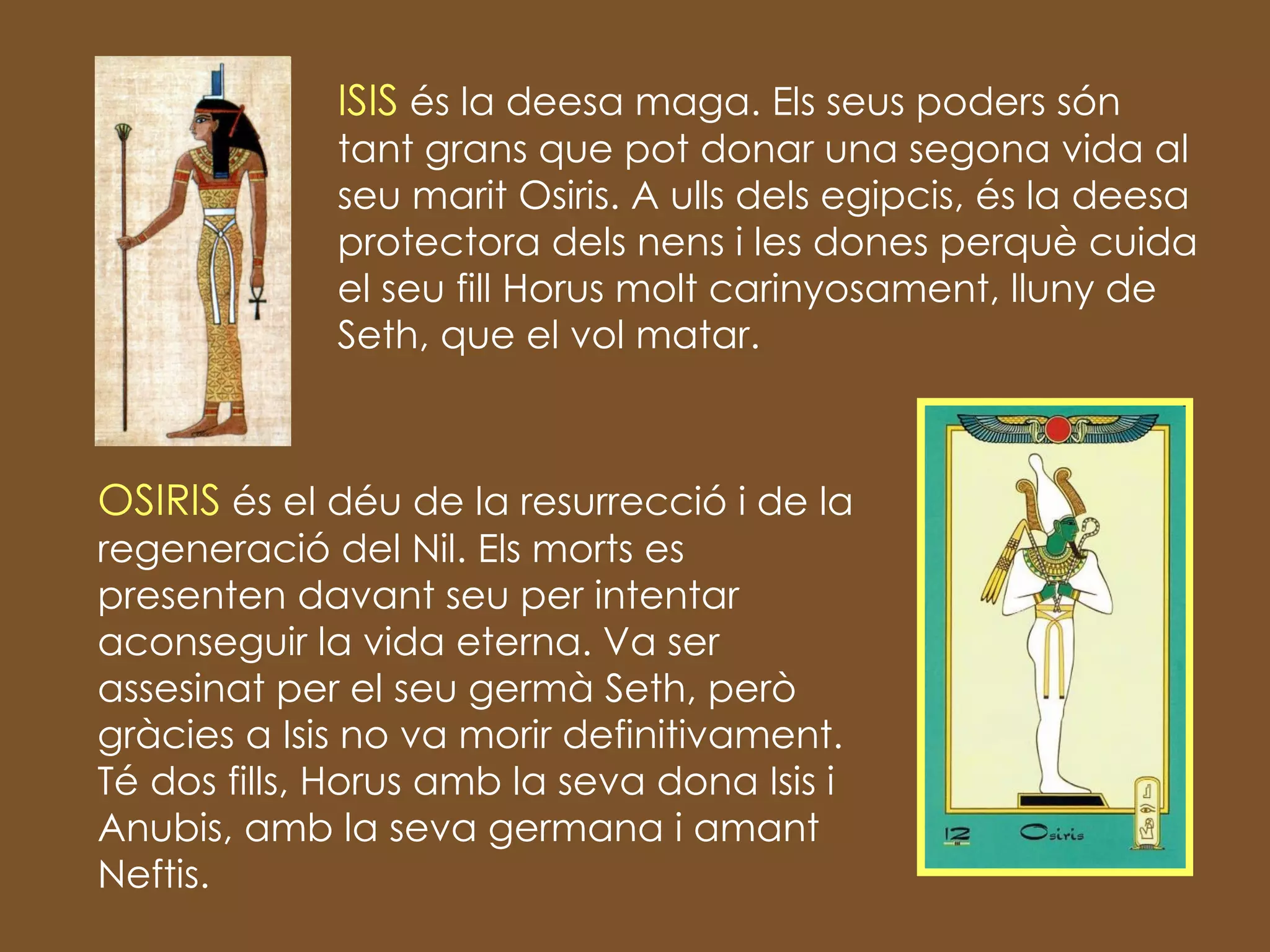 ISIS  és la deesa maga. Els seus poders són tant grans que pot donar una segona vida al seu marit Osiris. A ulls dels egipcis, és la deesa protectora dels nens i les dones perquè cuida el seu fill Horus molt carinyosament, lluny de Seth, que el vol matar. OSIRIS  és el déu de la resurrecció i de la regeneració del Nil. Els morts es presenten davant seu per intentar aconseguir la vida eterna. Va ser assesinat per el seu germà Seth, però gràcies a Isis no va morir definitivament. Té dos fills, Horus amb la seva dona Isis i Anubis, amb la seva germana i amant Neftis. 