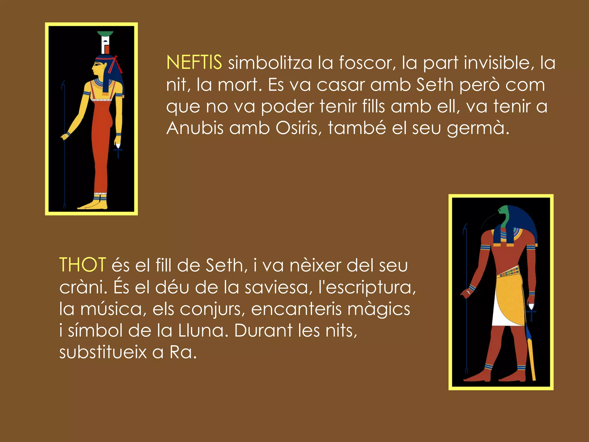 NEFTIS  simbolitza la foscor, la part invisible, la nit, la mort . Es va casar amb Seth però com que no va poder tenir fills amb ell, va tenir a Anubis amb Osiris, també el seu germà. THOT  és el fill de Seth, i va nèixer del seu cràni.  És el déu de la saviesa, l'escriptura, la música, els conjurs, encanteris màgics i símbol de la Lluna . Durant les nits, substitueix a Ra. 