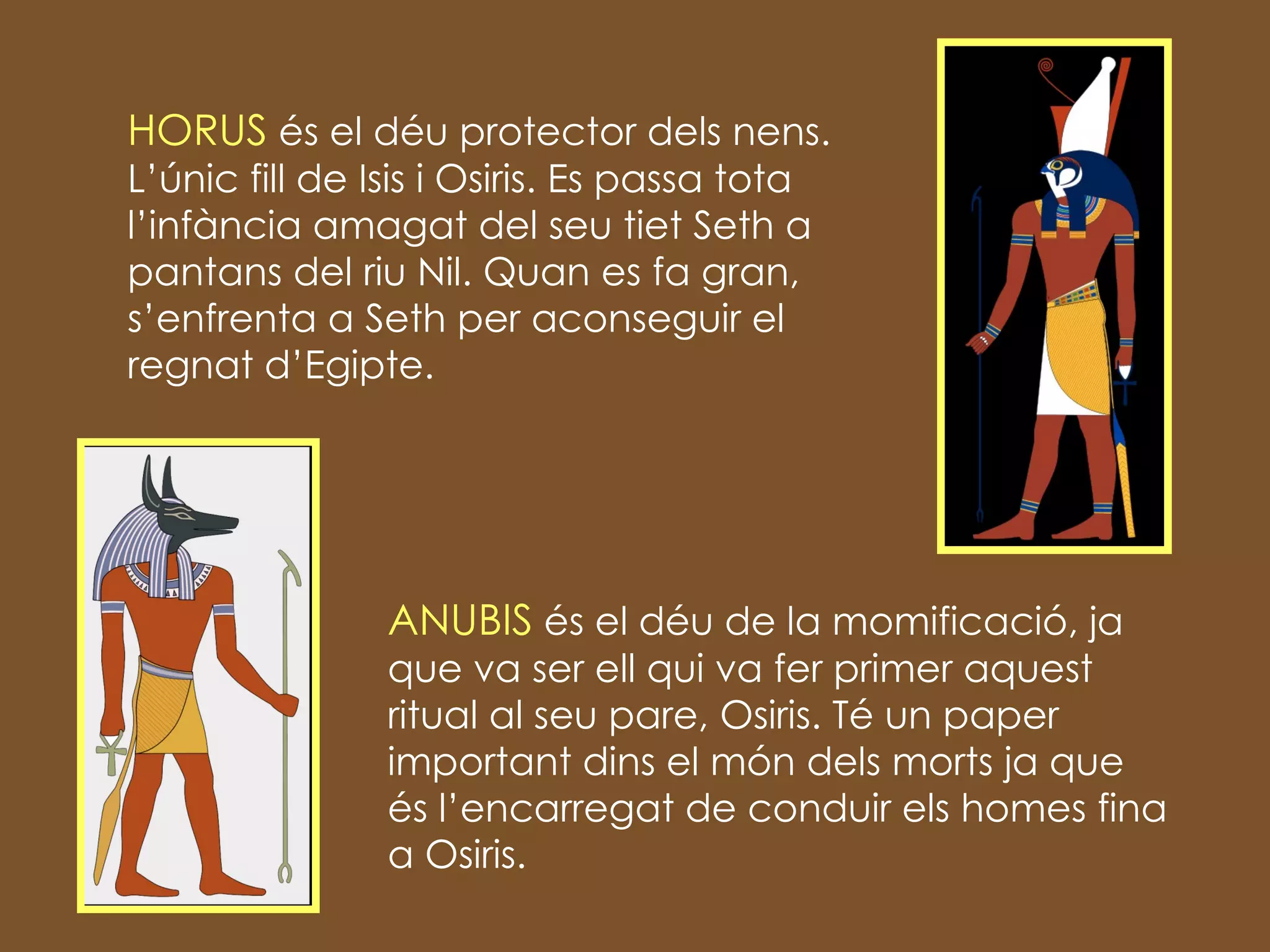HORUS  és el déu protector dels nens. L’únic fill de Isis i Osiris. Es passa tota l’infància amagat del seu tiet Seth a pantans del riu Nil. Quan es fa gran, s’enfrenta a Seth per aconseguir el regnat d’Egipte. ANUBIS  és el déu de la momificació, ja que va ser ell qui va fer primer aquest ritual al seu pare, Osiris. Té un paper important dins el món dels morts ja que és l’encarregat de conduir els homes fina a Osiris. 