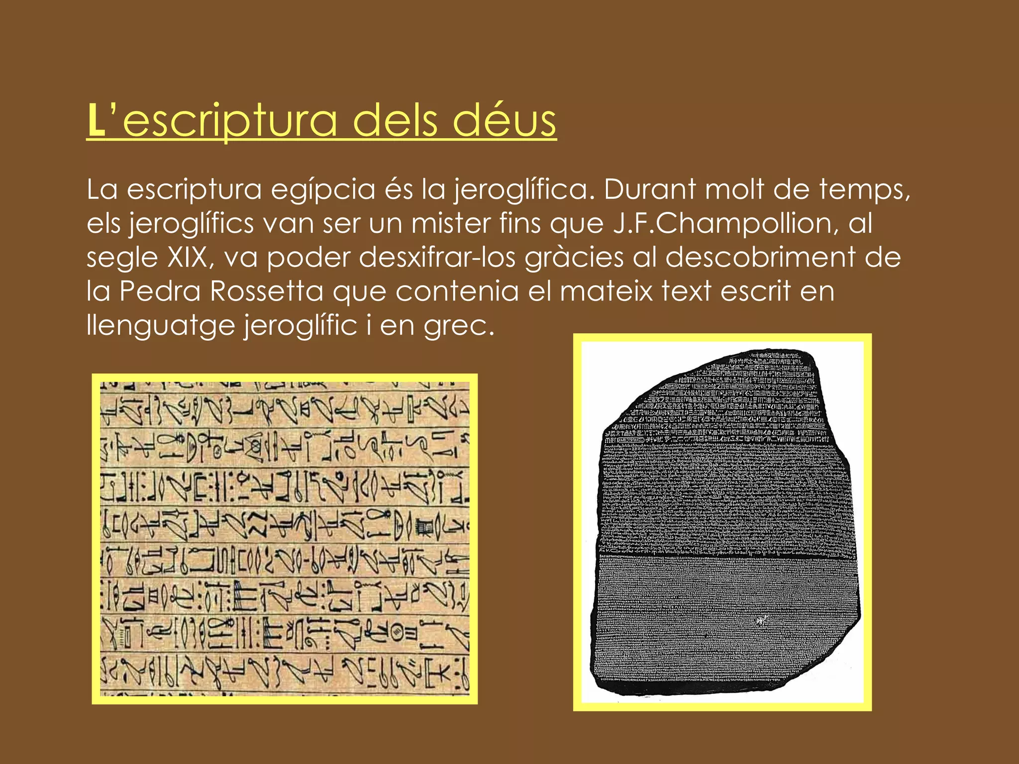 L ’escriptura dels déus La escriptura egípcia és la jeroglífica. Durant molt de temps, els jeroglífics van ser un mister fins que J.F.Champollion, al segle XIX, va poder desxifrar-los gràcies al descobriment de la Pedra Rossetta que contenia el mateix text escrit en llenguatge jeroglífic i en grec. 