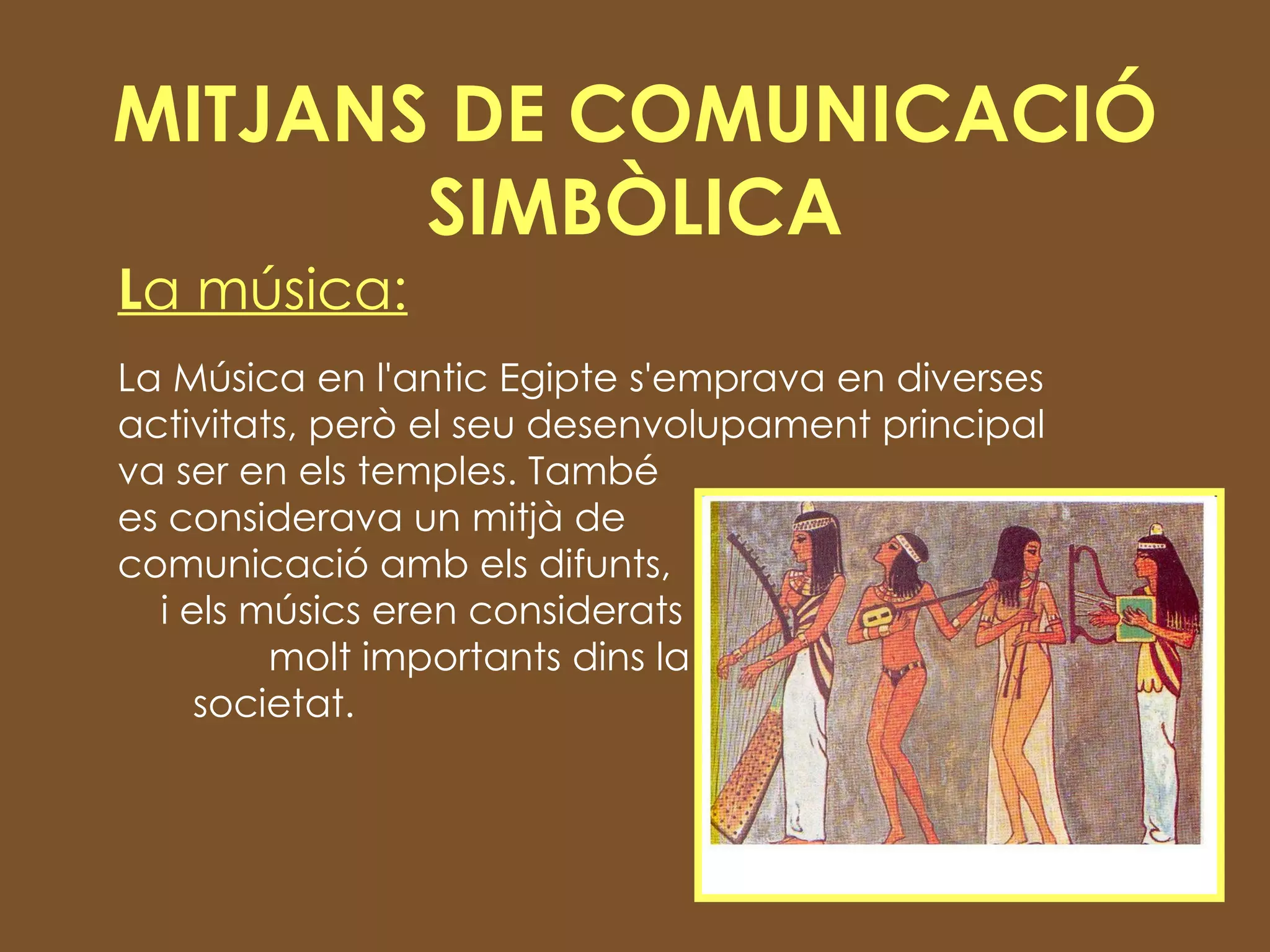 MITJANS DE COMUNICACIÓ SIMBÒLICA L a música: La Música en l'antic Egipte s'emprava en diverses activitats, però el seu desenvolupament principal va ser en els temples. També  es considerava un mitjà de  comunicació amb els difunts,  i els músics eren considerats  molt importants dins la  societat. 