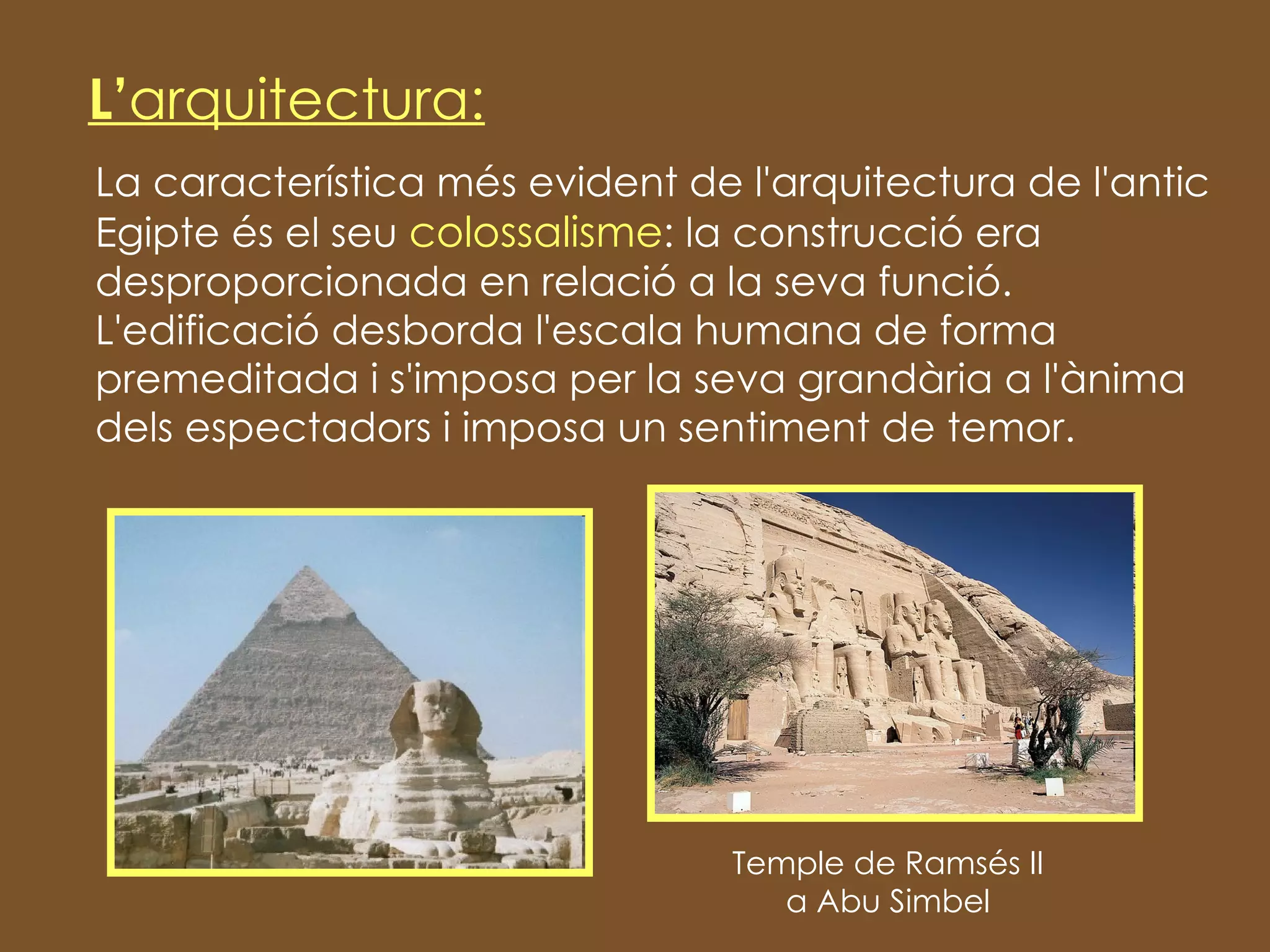 La característica més evident de l'arquitectura de l'antic Egipte és el seu  colossalisme : la construcció era desproporcionada en relació a la seva funció. L'edificació desborda l'escala humana de forma premeditada i s'imposa per la seva grandària a l'ànima dels espectadors i imposa un sentiment de temor. L’ arquitectura: Temple de Ramsés II a Abu Simbel 