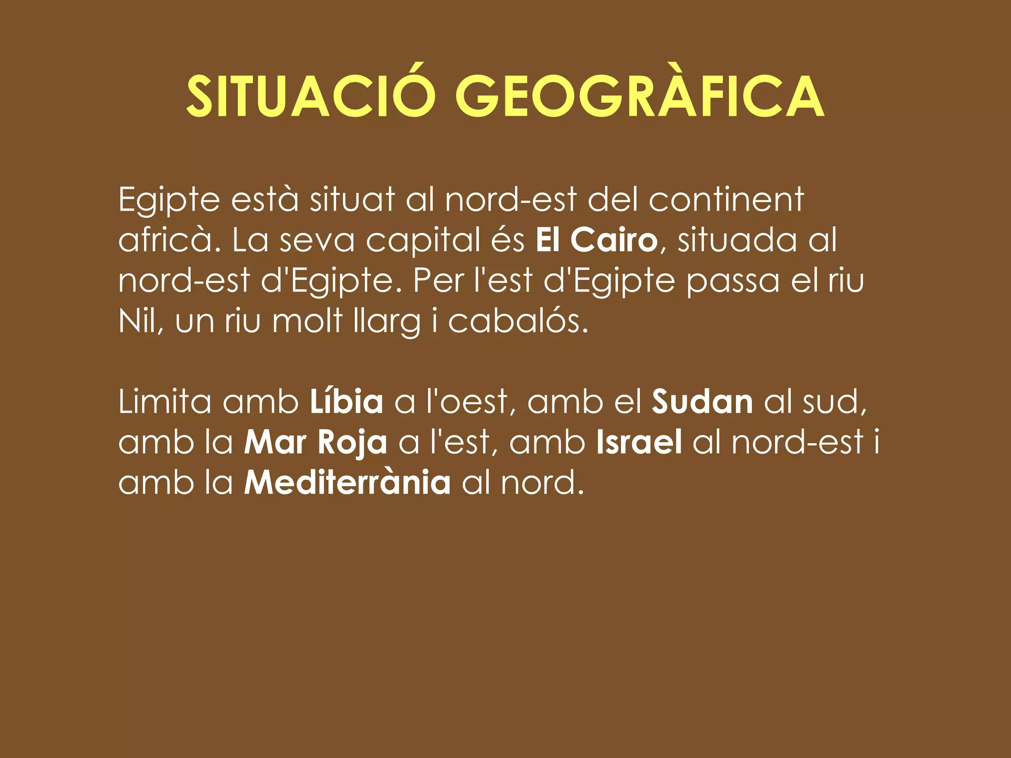 SITUACIÓ GEOGRÀFICA Egipte està situat al nord-est del continent africà. La seva capital és  El Cairo , situada al nord-est d'Egipte. Per l'est d'Egipte passa el riu Nil, un riu molt llarg i cabalós.  Limita amb  Líbia  a l'oest, amb el  Sudan  al sud, amb la  Mar Roja  a l'est, amb  Israel  al nord-est i amb la  Mediterrània  al nord. 