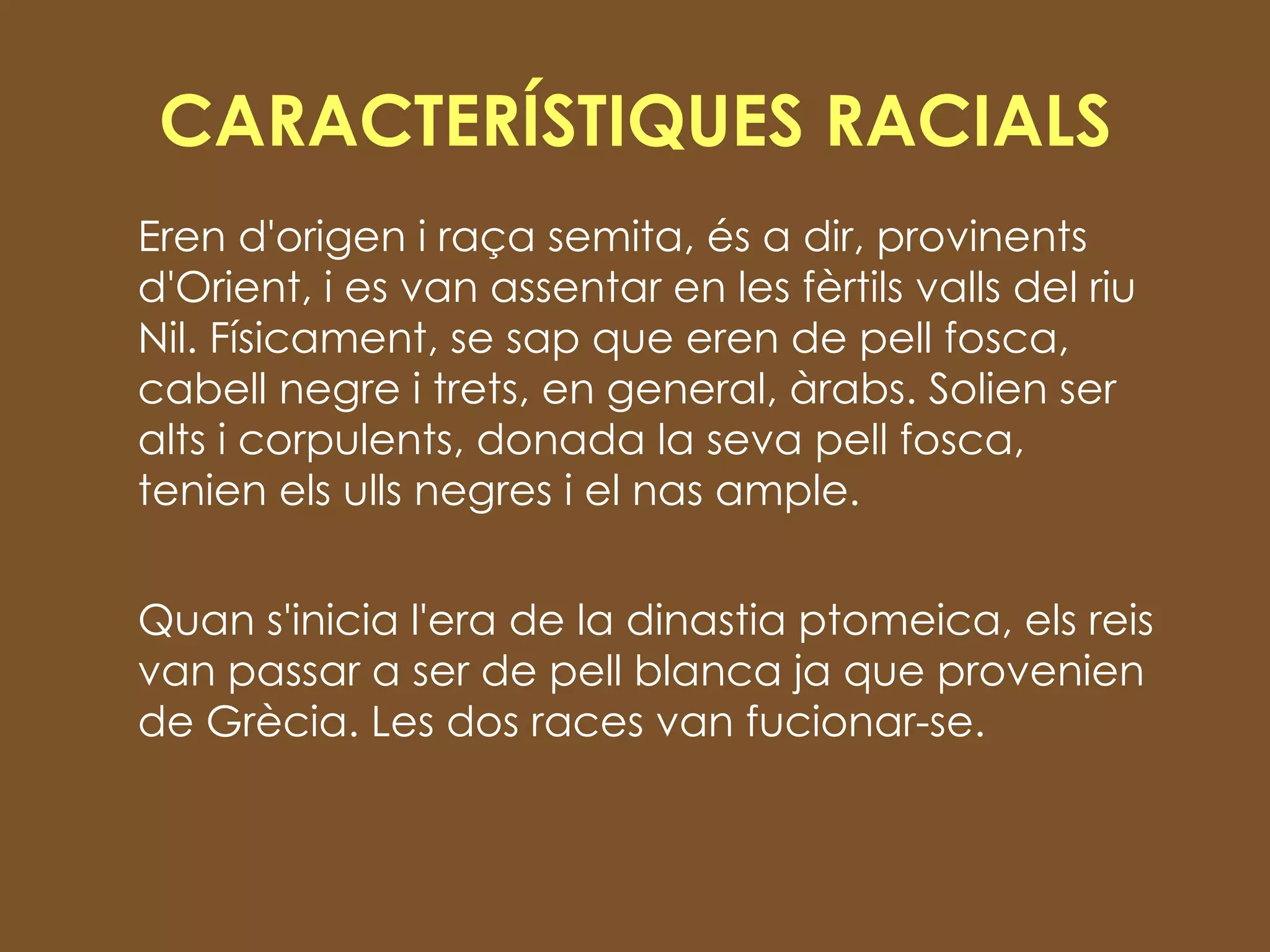 CARACTERÍSTIQUES RACIALS Eren d'origen i raça semita, és a dir, provinents d'Orient, i es van assentar en les fèrtils valls del riu Nil. Físicament, se sap que eren de pell fosca, cabell negre i trets, en general, àrabs. Solien ser alts i corpulents, donada la seva pell fosca, tenien els ulls negres i el nas ample . Quan s'inicia l'era de la dinastia ptomeica, els reis van passar a ser de pell blanca ja que provenien de Grècia. Les dos races van fucionar-se.  