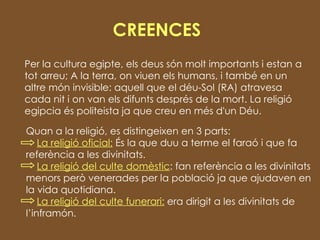 CREENCES Per la cultura egipte, els deus són molt importants i estan a tot arreu; A la terra, on viuen els humans, i també en un altre món invisible: aquell que el déu-Sol (RA) atravesa cada nit i on van els difunts després de la mort. La religió egipcia és politeista ja que creu en més d'un Déu.  Quan a la religió, es distingeixen en 3 parts: La religió oficial:  És la que duu a terme el faraó i que fa referència a les divinitats.  La religió del culte domèstic : fan referència a les divinitats menors però venerades per la població ja que ajudaven en la vida quotidiana.  La religió del culte funerari:  era dirigit a les divinitats de l’inframón. 