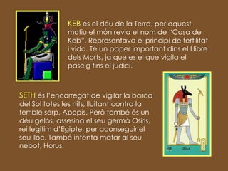 KEB  és el déu de la Terra, per aquest motiu el món revia el nom de “Casa de Keb”. Representava el principi de fertilitat i vida. Té un paper important dins el Llibre dels Morts, ja que es el que vigila el paseig fins el judici. SETH  és l’encarregat de vigilar la barca del Sol totes les nits, lluitant contra la terrible serp, Apopis. Però també és un déu gelós, assesina el seu germà Osiris, rei legítim d’Egipte, per aconseguir el seu lloc. També intenta matar al seu nebot, Horus. 