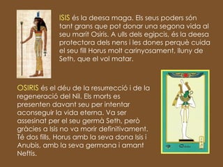ISIS  és la deesa maga. Els seus poders són tant grans que pot donar una segona vida al seu marit Osiris. A ulls dels egipcis, és la deesa protectora dels nens i les dones perquè cuida el seu fill Horus molt carinyosament, lluny de Seth, que el vol matar. OSIRIS  és el déu de la resurrecció i de la regeneració del Nil. Els morts es presenten davant seu per intentar aconseguir la vida eterna. Va ser assesinat per el seu germà Seth, però gràcies a Isis no va morir definitivament. Té dos fills, Horus amb la seva dona Isis i Anubis, amb la seva germana i amant Neftis. 