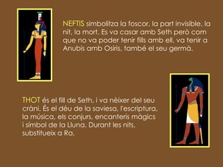 NEFTIS  simbolitza la foscor, la part invisible, la nit, la mort . Es va casar amb Seth però com que no va poder tenir fills amb ell, va tenir a Anubis amb Osiris, també el seu germà. THOT  és el fill de Seth, i va nèixer del seu cràni.  És el déu de la saviesa, l'escriptura, la música, els conjurs, encanteris màgics i símbol de la Lluna . Durant les nits, substitueix a Ra. 