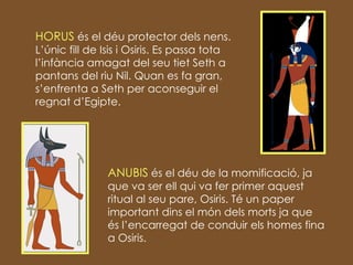 HORUS  és el déu protector dels nens. L’únic fill de Isis i Osiris. Es passa tota l’infància amagat del seu tiet Seth a pantans del riu Nil. Quan es fa gran, s’enfrenta a Seth per aconseguir el regnat d’Egipte. ANUBIS  és el déu de la momificació, ja que va ser ell qui va fer primer aquest ritual al seu pare, Osiris. Té un paper important dins el món dels morts ja que és l’encarregat de conduir els homes fina a Osiris. 