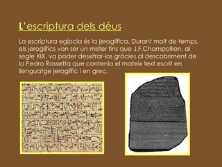L ’escriptura dels déus La escriptura egípcia és la jeroglífica. Durant molt de temps, els jeroglífics van ser un mister fins que J.F.Champollion, al segle XIX, va poder desxifrar-los gràcies al descobriment de la Pedra Rossetta que contenia el mateix text escrit en llenguatge jeroglífic i en grec. 