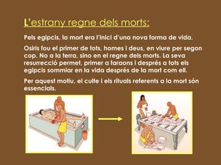 L’ estrany   regne dels morts: Pels egipcis, la mort era l’inici d’una nova forma de vida. Osiris fou el primer de tots, homes i deus, en viure per segon cop. No a la terra, sino en el regne dels morts. La seva resurrecció permet, primer a faraons i després a tots els egipcis sommiar en la vida després de la mort com ell.  Per aquest motiu, el culte i els rituals referents a la mort són essencials. 