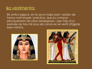 Els antics egipcis, en la seva major part, vestien de forma molt simple i pràctica, que es compon principalment de roba doblegada. I per més d'un període de tres mil anys els canvis en el vestit d'Egipte eren mínims. L a   vestimenta: 