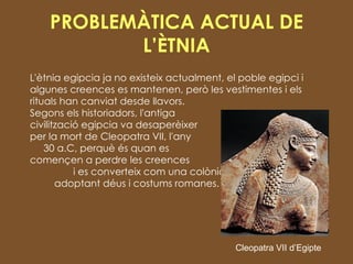 PROBLEMÀTICA ACTUAL DE L’ÈTNIA L'ètnia egipcia ja no existeix actualment, el poble egipci i algunes creences es mantenen, però les vestimentes i els rituals han canviat desde llavors.  Segons els historiadors, l'antiga  civilització egipcia va desaperèixer  per la mort de Cleopatra VII, l'any  30 a.C, perquè és quan es  començen a perdre les creences  i es converteix com una colònia,  adoptant déus i costums romanes. Cleopatra VII d’Egipte 