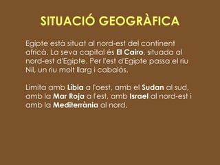 SITUACIÓ GEOGRÀFICA Egipte està situat al nord-est del continent africà. La seva capital és  El Cairo , situada al nord-est d'Egipte. Per l'est d'Egipte passa el riu Nil, un riu molt llarg i cabalós.  Limita amb  Líbia  a l'oest, amb el  Sudan  al sud, amb la  Mar Roja  a l'est, amb  Israel  al nord-est i amb la  Mediterrània  al nord. 