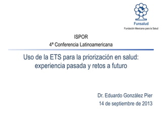 Dr. Eduardo González Pier
14 de septiembre de 2013
Fundación Mexicana para la Salud
Funsalud
Uso de la ETS para la priorización en salud:
experiencia pasada y retos a futuro
ISPOR
4ª Conferencia Latinoamericana
 