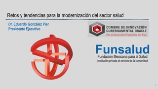 Fundación Mexicana para la Salud
Institución privada al servicio de la comunidad
Funsalud
Retos y tendencias para la modernización del sector salud
Dr. Eduardo González Pier
Presidente Ejecutivo
1
 