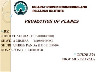 GUJARAT POWER ENGINEERING ANDGUJARAT POWER ENGINEERING AND
RESEARCH INSTITUTERESEARCH INSTITUTE
PROJECTION OF PLANES
BY:
NIDHI CHAUDHARY (151040109004)
SHWETA MISHRA (151040109009)
SHUBHASHREE PANDA (151040109010)
RONAK SONI (151040109034)
GUIDE BY:
PROF. MUKESH ZALA
 
