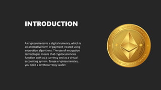 INTRODUCTION
A cryptocurrency is a digital currency, which is
an alternative form of payment created using
encryption algorithms. The use of encryption
technologies means that cryptocurrencies
function both as a currency and as a virtual
accounting system. To use cryptocurrencies,
you need a cryptocurrency wallet
 