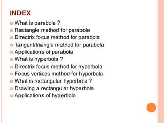 INDEX
 What is parabola ?
 Rectangle method for parabola
 Directrix focus method for parabola
 Tangent/triangle method for parabola
 Applications of parabola
 What is hyperbola ?
 Directrix focus method for hyperbola
 Focus vertices method for hyperbola
 What is rectangular hyperbola ?
 Drawing a rectangular hyperbola
 Applications of hyperbola
 