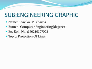 SUB:ENGINEERING GRAPHIC
 Name: Bhavika .M. chavda
 Branch: Computer Engineering(degree)
 En. Roll. No. :140210107008
 Topic: Projection Of Lines.
 