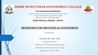ERODE SENGUNTHAR ENGINEERING COLLEGE
(An Autonomous Institution)
(Approved by AICTE, New Delhi, Permanently Affiliated to Anna University, Chennai&
Accredited by National Board of Accreditation (NBA), New Delhi,
National Accreditation Assessment Council, Bangalore)
PERUNDURAI, ERODE - 638 057
DEPARTMENT OF MECHANICAL ENGINEERING
Presented by,
Dr.J.BALAJI., M.E., Ph.D
Associate Professor
Department of Mechanical Engineering
Erode Sengunthar Engineering College
Perundurai, Erode 638051.
 