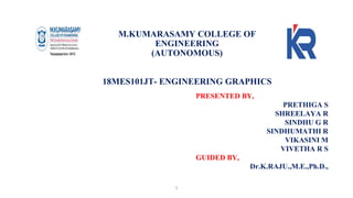 M.KUMARASAMY COLLEGE OF
ENGINEERING
(AUTONOMOUS)
18MES101JT- ENGINEERING GRAPHICS
PRESENTED BY,
PRETHIGA S
SHREELAYA R
SINDHU G R
SINDHUMATHI R
VIKASINI M
VIVETHA R S
GUIDED BY,
Dr.K.RAJU.,M.E.,Ph.D.,
1
 