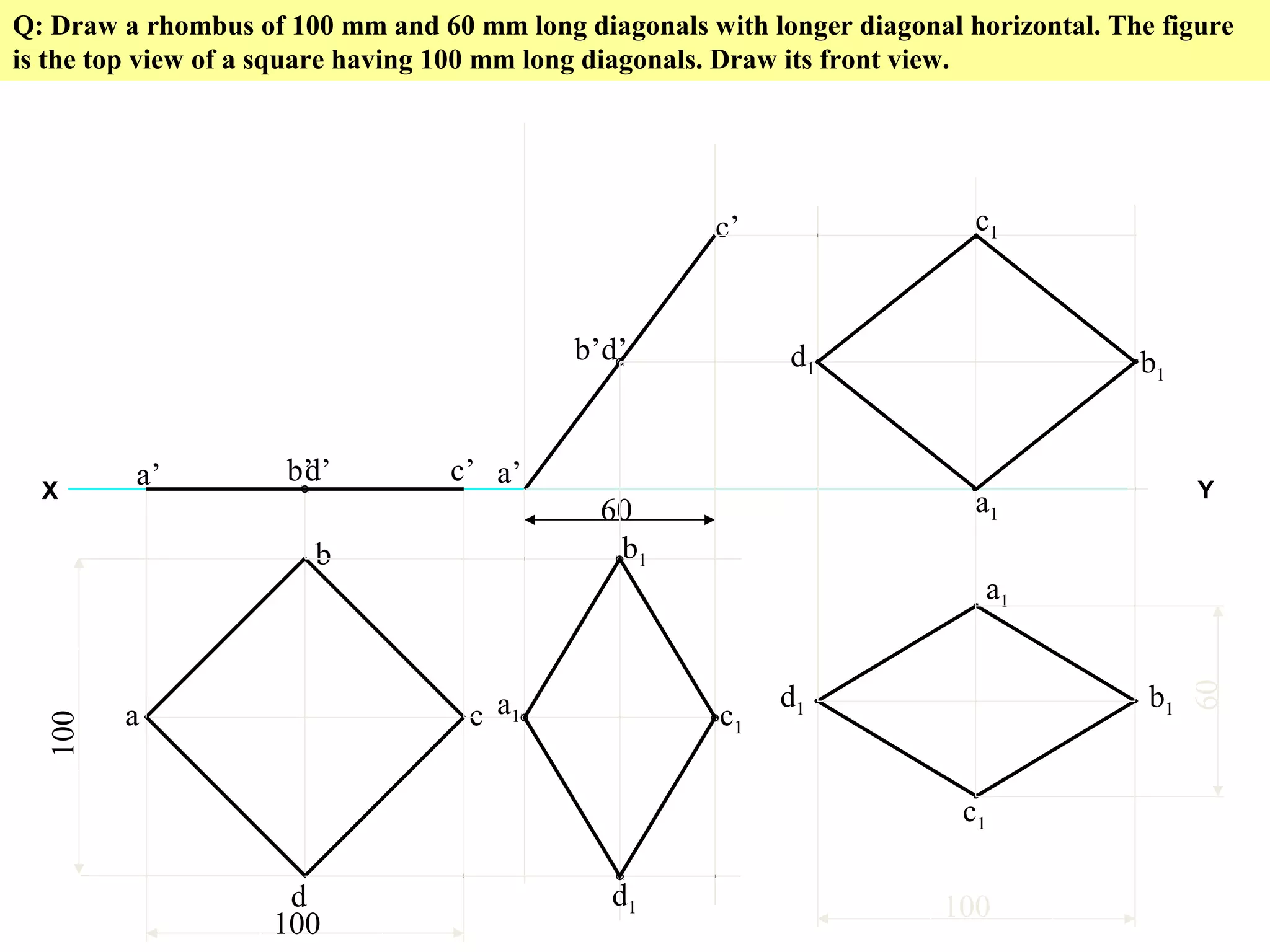 Q: Draw a rhombus of 100 mm and 60 mm long diagonals with longer diagonal horizontal. The figure
is the top view of a square having 100 mm long diagonals. Draw its front view.
X Y
100
100
a
b
c
d
a’ b’ c’d’
60
a’
b’
c’
d’
a1
b1
c1
d1
a1
c1
d1 b1
100
60
a1
c1
d1 b1
 
