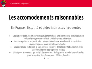 Les accomodements raisonnables 
En France : fiscalité et aides indirectes fréquentes 
● La pratique des baux emphytéotiques consentis par une commune à une association 
cultuelle moyennant un loyer symbolique est répandue ; 
● Les entreprises et les particuliers peuvent déduire de leurs bénéfices ou de leurs 
revenus les dons aux associations cultuelles ; 
● Les édifices du culte sont le plus souvent exonérés de la taxe d’habitation et de la 
taxe foncière sur les propriétés bâties ; 
● L’État peut accorder sa garantie à des emprunts émis par des associations cultuelles 
pour la construction de nouveaux édifices du culte 
● ... 
18 octobre 2014 - Argenteuil 
 