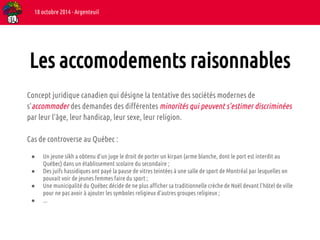 18 octobre 2014 - Argenteuil 
Les accomodements raisonnables 
Concept juridique canadien qui désigne la tentative des sociétés modernes de 
s'accommoder des demandes des différentes minorités qui peuvent s’estimer discriminées 
par leur l'âge, leur handicap, leur sexe, leur religion. 
Cas de controverse au Québec : 
● Un jeune sikh a obtenu d’un juge le droit de porter un kirpan (arme blanche, dont le port est interdit au 
Québec) dans un établissement scolaire du secondaire ; 
● Des juifs hassidiques ont payé la pause de vitres teintées à une salle de sport de Montréal par lesquelles on 
pouvait voir de jeunes femmes faire du sport ; 
● Une municipalité du Québec décide de ne plus afficher sa traditionnelle crèche de Noël devant l'hôtel de ville 
pour ne pas avoir à ajouter les symboles religieux d'autres groupes religieux ; 
● ... 
 