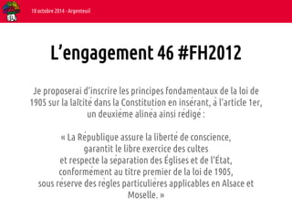 L’engagement 46 #FH2012 
Je proposerai d’inscrire les principes fondamentaux de la loi de 
1905 sur la laïcité dans la Constitution en insérant, à l’article 1er, 
un deuxième alinéa ainsi rédigé : 
« La République assure la liberté de conscience, 
garantit le libre exercice des cultes 
et respecte la séparation des Églises et de l’État, 
conformément au titre premier de la loi de 1905, 
sous réserve des règles particulières applicables en Alsace et 
Moselle. » 
18 octobre 2014 - Argenteuil 
 