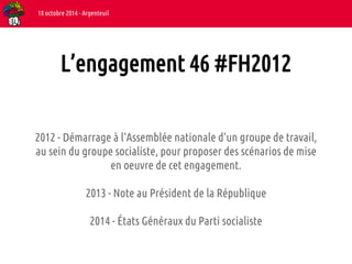 18 octobre 2014 - Argenteuil 
L’engagement 46 #FH2012 
2012 - Démarrage à l’Assemblée nationale d’un groupe de travail, 
au sein du groupe socialiste, pour proposer des scénarios de mise 
en oeuvre de cet engagement. 
2013 - Note au Président de la République 
2014 - États Généraux du Parti socialiste 
 