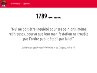 1789 - 1904 - 1905 - 1907 
18 octobre 2014 - Argenteuil 
“Nul ne doit être inquiété pour ses opinions, même 
religieuses, pourvu que leur manifestation ne trouble 
pas l’ordre public établi par la loi” 
Déclaration des Droits de l’Homme et du Citoyen, article 10. 
 