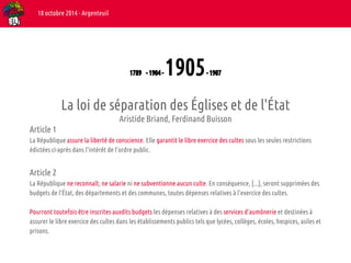 1789 - 1904 - 1905 - 1907 
18 octobre 2014 - Argenteuil 
La loi de séparation des Églises et de l'État 
Aristide Briand, Ferdinand Buisson 
Article 1 
La République assure la liberté de conscience. Elle garantit le libre exercice des cultes sous les seules restrictions 
édictées ci-après dans l'intérêt de l'ordre public. 
Article 2 
La République ne reconnaît, ne salarie ni ne subventionne aucun culte. En conséquence, [...], seront supprimées des 
budgets de l'État, des départements et des communes, toutes dépenses relatives à l'exercice des cultes. 
Pourront toutefois être inscrites auxdits budgets les dépenses relatives à des services d'aumônerie et destinées à 
assurer le libre exercice des cultes dans les établissements publics tels que lycées, collèges, écoles, hospices, asiles et 
prisons. 
 