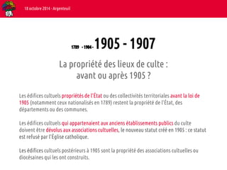 1789 - 1904 - 1905 - 1907 
18 octobre 2014 - Argenteuil 
La propriété des lieux de culte : 
avant ou après 1905 ? 
Les édifices cultuels propriétés de l’État ou des collectivités territoriales avant la loi de 
1905 (notamment ceux nationalisés en 1789) restent la propriété de l’État, des 
départements ou des communes. 
Les édifices cultuels qui appartenaient aux anciens établissements publics du culte 
doivent être dévolus aux associations cultuelles, le nouveau statut créé en 1905 : ce statut 
est refusé par l’Église catholique. 
Les édifices cultuels postérieurs à 1905 sont la propriété des associations cultuelles ou 
diocésaines qui les ont construits. 
 