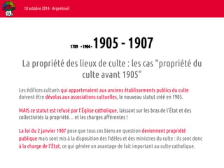 1789 - 1904 - 1905 - 1907 
18 octobre 2014 - Argenteuil 
La propriété des lieux de culte : les cas “propriété du 
culte avant 1905" 
Les édifices cultuels qui appartenaient aux anciens établissements publics du culte 
doivent être dévolus aux associations cultuelles, le nouveau statut créé en 1905. 
MAIS ce statut est refusé par l’Église catholique, laissant sur les bras de l’État et des 
collectivités la propriété… et les charges afférentes ! 
La loi du 2 janvier 1907 pose que tous ces biens en question deviennent propriété 
publique mais sont mis à la disposition des fidèles et des ministres du culte : ils sont donc 
à la charge de l’État, ce qui génère un avantage de fait important au culte catholique. 
 