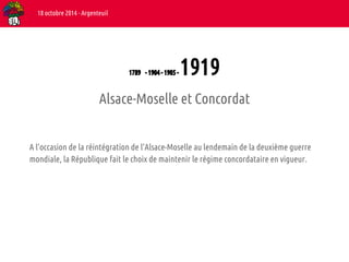 1789 - 1904 - 1905 - 1919 
18 octobre 2014 - Argenteuil 
Alsace-Moselle et Concordat 
A l’occasion de la réintégration de l’Alsace-Moselle au lendemain de la deuxième guerre 
mondiale, la République fait le choix de maintenir le régime concordataire en vigueur. 
 