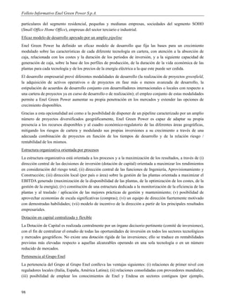 Folleto Informativo Enel Green Power S.p.A.

particulares del segmento residencial, pequeñas y medianas empresas, sociedades del segmento SOHO
(Small Office Home Office), empresas del sector terciario e industrial.
Eficaz modelo de desarrollo apoyado por un amplio pipeline
Enel Green Power ha definido un eficaz modelo de desarrollo que fija las bases para un crecimiento
modulado sobre las características de cada diferente tecnología en cartera, con atención a la absorción de
caja, relacionada con los costes y la duración de los períodos de inversión, y a la siguiente capacidad de
generación de caja, sobre la base de los perfiles de producción, de la duración de la vida económica de las
plantas para cada tecnología y de los precios de la energía eléctrica a la que este puede ser cedida.
El desarrollo empresarial prevé diferentes modalidades de desarrollo (la realización de proyectos greenfield,
la adquisición de activos operativos o de proyectos en fase más o menos avanzada de desarrollo, la
estipulación de acuerdos de desarrollo conjunto con desarrolladores internacionales o locales con respecto a
una cartera de proyectos ya en curso de desarrollo o de realización); el empleo conjunto de estas modalidades
permite a Enel Green Power aumentar su propia penetración en los mercados y extender las opciones de
crecimiento disponibles.
Gracias a esta opcionalidad así como a la posibilidad de disponer de un pipeline caracterizado por un amplio
número de proyectos diversificados geográficamente, Enel Green Power es capaz de adaptar su propia
presencia a los recursos disponibles y al cuadro económico-regulatorio de las diferentes áreas geográficas,
mitigando los riesgos de cartera y modulando sus propias inversiones a su crecimiento a través de una
adecuada combinación de proyectos en función de los tiempos de desarrollo y de la relación riesgo /
rentabilidad de los mismos.
Estructura organizativa orientada por procesos
La estructura organizativa está orientada a los procesos y a la maximización de los resultados, a través de (i)
dirección central de las decisiones de inversión (dotación de capital) orientada a maximizar los rendimientos
en consideración del riesgo total; (ii) dirección central de las funciones de Ingeniería, Aprovisionamiento y
Construcción; (iii) dirección local (por país o área) sobre la gestión de las plantas orientada a maximizar el
EBITDA generado (maximización de la disponibilidad de las plantas, de la optimización de los costes, de la
gestión de la energía); (iv) constitución de una estructura dedicada a la monitorización de la eficiencia de las
plantas y al traslado / aplicación de las mejores prácticas de gestión y mantenimiento; (v) posibilidad de
aprovechar economías de escala significativas (compras); (vi) un equipo de dirección fuertemente motivado
con demostradas habilidades; (vii) modelo de incentivo de la dirección a partir de los principales resultados
empresariales.
Dotación en capital centralizada y flexible
La Dotación de Capital es realizada centralmente por un órgano decisorio pertinente (comité de inversiones),
con el fin de centralizar el estudio de todas las oportunidades de inversión en todos los sectores tecnológicos
y mercados geográficos. No existe una dotación rígida de las inversiones; ello se traduce en rentabilidades
previstas más elevadas respecto a aquellas alcanzables operando en una sola tecnología o en un número
reducido de mercados.
Pertenencia al Grupo Enel
La pertenencia del Grupo al Grupo Enel conlleva las ventajas siguientes: (i) relaciones de primer nivel con
reguladores locales (Italia, España, América Latina); (ii) relaciones consolidadas con proveedores mundiales;
(iii) posibilidad de emplear los conocimientos de Enel y Endesa en sectores contiguos (por ejemplo,


98
 