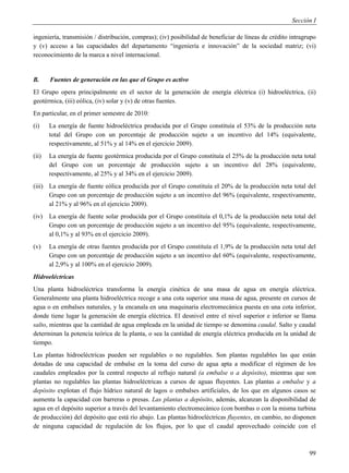 Sección I

ingeniería, transmisión / distribución, compras); (iv) posibilidad de beneficiar de líneas de crédito intragrupo
y (v) acceso a las capacidades del departamento “ingeniería e innovación” de la sociedad matriz; (vi)
reconocimiento de la marca a nivel internacional.


B.     Fuentes de generación en las que el Grupo es activo
El Grupo opera principalmente en el sector de la generación de energía eléctrica (i) hidroeléctrica, (ii)
geotérmica, (iii) eólica, (iv) solar y (v) de otras fuentes.
En particular, en el primer semestre de 2010:
(i)    La energía de fuente hidroeléctrica producida por el Grupo constituía el 53% de la producción neta
       total del Grupo con un porcentaje de producción sujeto a un incentivo del 14% (equivalente,
       respectivamente, al 51% y al 14% en el ejercicio 2009).
(ii)   La energía de fuente geotérmica producida por el Grupo constituía el 25% de la producción neta total
       del Grupo con un porcentaje de producción sujeto a un incentivo del 28% (equivalente,
       respectivamente, al 25% y al 34% en el ejercicio 2009).
(iii) La energía de fuente eólica producida por el Grupo constituía el 20% de la producción neta total del
      Grupo con un porcentaje de producción sujeto a un incentivo del 96% (equivalente, respectivamente,
      al 21% y al 96% en el ejercicio 2009).
(iv)   La energía de fuente solar producida por el Grupo constituía el 0,1% de la producción neta total del
       Grupo con un porcentaje de producción sujeto a un incentivo del 95% (equivalente, respectivamente,
       al 0,1% y al 93% en el ejercicio 2009).
(v)    La energía de otras fuentes producida por el Grupo constituía el 1,9% de la producción neta total del
       Grupo con un porcentaje de producción sujeto a un incentivo del 60% (equivalente, respectivamente,
       al 2,9% y al 100% en el ejercicio 2009).
Hidroeléctricas
Una planta hidroeléctrica transforma la energía cinética de una masa de agua en energía eléctrica.
Generalmente una planta hidroeléctrica recoge a una cota superior una masa de agua, presente en cursos de
agua o en embalses naturales, y la encanala en una maquinaria electromecánica puesta en una cota inferior,
donde tiene lugar la generación de energía eléctrica. El desnivel entre el nivel superior e inferior se llama
salto, mientras que la cantidad de agua empleada en la unidad de tiempo se denomina caudal. Salto y caudal
determinan la potencia teórica de la planta, o sea la cantidad de energía eléctrica producida en la unidad de
tiempo.
Las plantas hidroeléctricas pueden ser regulables o no regulables. Son plantas regulables las que están
dotadas de una capacidad de embalse en la toma del curso de agua apta a modificar el régimen de los
caudales empleados por la central respecto al reflujo natural (a embalse o a depósito), mientras que son
plantas no regulables las plantas hidroeléctricas a cursos de aguas fluyentes. Las plantas a embalse y a
depósito explotan el flujo hídrico natural de lagos o embalses artificiales, de los que en algunos casos se
aumenta la capacidad con barreras o presas. Las plantas a depósito, además, alcanzan la disponibilidad de
agua en el depósito superior a través del levantamiento electromecánico (con bombas o con la misma turbina
de producción) del depósito que está río abajo. Las plantas hidroeléctricas fluyentes, en cambio, no disponen
de ninguna capacidad de regulación de los flujos, por lo que el caudal aprovechado coincide con el



                                                                                                             99
 
