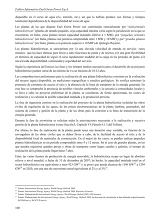 Folleto Informativo Enel Green Power S.p.A.

disponible en el curso de agua (río, torrente, etc.), así que la turbina produce con formas y tiempos
totalmente dependientes de la disponibilidad del curso de agua.
Las plantas de las que dispone Enel Green Power son constituidas esencialmente por “minicentrales
hidroeléctricas” (plantas de tamaño pequeño, cuya capacidad máxima varía según la jurisdicción en la que se
encuentran; en Italia, estas plantas tienen capacidad instalada inferior a 1 MW), por “pequeñas centrales
hidroeléctricas” (en Italia, plantas con potencia comprendida entre 1 MW y 10 MW) y por “grandes plantas
hidroeléctricas” (en Italia, plantas con potencia superior a 10 MW) de tipología fluyente.
Las plantas hidroeléctricas se caracterizan por (i) una elevada velocidad de entrada en servicio –unos
minutos– que las hace idóneas para llevar a cabo funciones de punta y de reserva, (ii) una gran flexibilidad
en términos de capacidad de seguir el curso rápidamente mudable de la carga en los períodos de punta, (ii)
una elevada disponibilidad, continuidad y seguridad del servicio.
Según la experiencia del Emisor, las fases y los tiempos medios necesarios para el desarrollo de un proyecto
hidroeléctrico pueden variar de un mínimo de 4 a un máximo de 10-12 años.
Las comprobaciones preliminares para la realización de una planta hidroeléctrica consisten en la evaluación
del recurso (agua) disponible, en mediciones topográficas y estudios geológicos. Se verifica asimismo la
presencia de carreteras de acceso al sitio y la distancia de la línea de transporte de la energía generada. En
esta fase se comprueba la presencia de posibles vínculos ambientales y la cercanía a comunidades locales y
se lleva a cabo un proyecto preliminar de la planta, se consideran, de forma aproximada, los costes de
realización y se calculan la posible capacidad instalada y la producción prevista.
La fase de ingeniería consiste en la realización del proyecto de la planta hidroeléctrica incluidas las obras
civiles de regulación de las aguas, de las piezas electromecánicas de la planta (turbina, generador), del
sistema de control y gestión de la planta y de las obras para la conexión a la línea de transmisión de la
energía generada.
Durante la fase de permitting se solicitan todas la autorizaciones necesarias a la realización y sucesiva
gestión de la planta hidroeléctrica (véase Sección I, Capítulo VI, Párrafo 6.1.3 del Folleto).
Por último, la fase de realización de la planta puede tener una duración muy variable, en función de la
envergadura de las obras civiles que se deben llevar a cabo, de la facilidad de acceso al sitio y de la
disponibilidad local de materiales de construcción. En el mejor de los casos, se pueden realizar pequeñas
plantas hidroeléctricas en un período comprendido entre 9 y 12 meses. En el caso de grandes plantas, en las
que pueden requerirse grandes presas y obras de transporte como largos canales y galerías, el tiempo de
realización de la planta puede llegar hasta 7 años.
Entre las varias fuentes de producción de energía renovable, la hidroeléctrica ocupa un lugar de absoluto
relieve a nivel mundial, a fecha de 31 de diciembre de 2007; de hecho, la capacidad instalada total en el
sector hidroeléctrico era equivalente a unos 923 GW22 y se prevé que pueda alcanzar de 1196 GW23 a 1299
GW24 en 2020, con una tasa de crecimiento anual equivalente al 2% y al 3%25.




22
     Fuente: International Energy Agency, World Energy Outlook 2009.
23
     Fuente: International Energy Agency, World Energy Outlook 2009, Reference Scenario.
24
     Fuente: Elaboración de International Energy Agency, World Energy Outlook 2009, 450 Scenario.
25
     Fuente: Elaboraciones de International Energy Agency, World Energy Outlook 2009; las dos tasas de crecimiento se han obtenido respectivamente
     del Reference y del 450 Scenario.


100
 