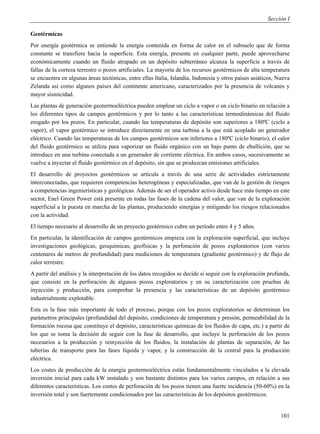 Sección I

Geotérmicas
Por energía geotérmica se entiende la energía contenida en forma de calor en el subsuelo que de forma
constante se transfiere hacia la superficie. Esta energía, presente en cualquier parte, puede aprovecharse
económicamente cuando un fluido atrapado en un depósito subterráneo alcanza la superficie a través de
fallas de la corteza terrestre o pozos artificiales. La mayoría de los recursos geotérmicos de alta temperatura
se encuentra en algunas áreas tectónicas, entre ellas Italia, Islandia, Indonesia y otros países asiáticos, Nueva
Zelanda así como algunos países del continente americano, caracterizados por la presencia de volcanes y
mayor sismicidad.
Las plantas de generación geotermoeléctrica pueden emplear un ciclo a vapor o un ciclo binario en relación a
los diferentes tipos de campos geotérmicos y por lo tanto a las características termodinámicas del fluido
erogado por los pozos. En particular, cuando las temperaturas de depósito son superiores a 180ºC (ciclo a
vapor), el vapor geotérmico se introduce directamente en una turbina a la que está acoplado un generador
eléctrico. Cuando las temperaturas de los campos geotérmicos son inferiores a 180ºC (ciclo binario), el calor
del fluido geotérmico se utiliza para vaporizar un fluido orgánico con un bajo punto de ebullición, que se
introduce en una turbina conectada a un generador de corriente eléctrica. En ambos casos, sucesivamente se
vuelve a inyectar el fluido geotérmico en el depósito, sin que se produzcan emisiones artificiales.
El desarrollo de proyectos geotérmicos se articula a través de una serie de actividades estrictamente
interconectadas, que requieren competencias heterogéneas y especializadas, que van de la gestión de riesgos
a competencias ingenierísticas y geológicas. Además de ser el operador activo desde hace más tiempo en este
sector, Enel Green Power está presente en todas las fases de la cadena del valor, que van de la exploración
superficial a la puesta en marcha de las plantas, produciendo sinergias y mitigando los riesgos relacionados
con la actividad.
El tiempo necesario al desarrollo de un proyecto geotérmico cubre un período entre 4 y 5 años.
En particular, la identificación de campos geotérmicos empieza con la exploración superficial, que incluye
investigaciones geológicas, geoquímicas, geofísicas y la perforación de pozos exploratorios (con varios
centenares de metros de profundidad) para mediciones de temperatura (gradiente geotérmico) y de flujo de
calor terrestre.
A partir del análisis y la interpretación de los datos recogidos se decide si seguir con la exploración profunda,
que consiste en la perforación de algunos pozos exploratorios y en su caracterización con pruebas de
inyección y producción, para comprobar la presencia y las características de un depósito geotérmico
industrialmente explotable.
Esta es la fase más importante de todo el proceso, porque con los pozos exploratorios se determinan los
parámetros principales (profundidad del depósito, condiciones de temperatura y presión, permeabilidad de la
formación rocosa que constituye el depósito, características químicas de los fluidos de capa, etc.) a partir de
los que se toma la decisión de seguir con la fase de desarrollo, que incluye la perforación de los pozos
necesarios a la producción y reinyección de los fluidos, la instalación de plantas de separación, de las
tuberías de transporte para las fases líquida y vapor, y la construcción de la central para la producción
eléctrica.
Los costes de producción de la energía geotermoeléctrica están fundamentalmente vinculados a la elevada
inversión inicial para cada kW instalado y son bastante distintos para los varios campos, en relación a sus
diferentes características. Los costes de perforación de los pozos tienen una fuerte incidencia (50-60%) en la
inversión total y son fuertemente condicionados por las características de los depósitos geotérmicos.


                                                                                                             101
 