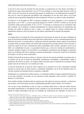Folleto Informativo Enel Green Power S.p.A.

A raíz de los altos costes de inversión (los más elevados en comparación con otras fuentes renovables), el
coeficiente de carga actual equivalente a casi el 73% (sin embargo se estima que podrá alcanzar el 90% en
2050 a través de un proceso de renovación del parque de instalaciones y de modernización tecnológica26)
hace que los costes de generación (euro/MWh) sean comparables con los del sector eólico, con la gran
ventaja de tener la generación disponible de forma continua las 24 horas y no sujeta a eventos atmosféricos.
En fecha de 31 de diciembre de 2007, la potencia instalada en el sector geotérmico a nivel mundial era
equivalente a casi 11 GW27, y se prevé que pueda alcanzar de 19 GW28 a 20 GW29 en 2020, con una tasa de
crecimiento media anual equivalente al 4% y al 5%30. El mercado se caracteriza por un crecimiento lento
pero constante, con la tendencia a explotar principalmente los sistemas geotérmicos con temperaturas más
elevadas, por medio de plantas de ciclo a vapor y, en segundo lugar, los sistemas caracterizados por
temperaturas inferiores a través de plantas de ciclo binario, generalmente de tamaños más pequeños.
Eólico
La energía eólica es la energía del viento, generada por el movimiento de masas de aire que se desplazan de
áreas de alta presión atmosférica hacia áreas adyacentes de baja presión, con una velocidad proporcional a la
diferencia de presión. La energía eólica se explota por medio de generadores eólicos capaces de transformar
la energía eólica en energía mecánica de rotación para la producción de energía eléctrica. Esta conversión se
realiza por medio de un rotor, constituido por palas ensambladas sobre un buje, conectado a través de un
árbol y un multiplicador de giros a un generador eléctrico que, a través de sistemas de transformación y
conexión, introduce energía en la red eléctrica. Las principales características que distinguen un generador
eólico son el diámetro del rotor, la tipología y potencia del generador, el sistema de control de la orientación
de las palas y la clase de viento característica.
También el desarrollo de proyectos eólicos se articula a través de una serie de actividades conectadas entre sí,
en relación con las que el Grupo ha desarrollado competencias consolidadas y especializadas. Según la
experiencia del Emisor, las fases y los tiempos medios necesarios para el desarrollo de un proyecto eólico
pueden variar de un mínimo de 2 a un máximo de 4 años.
La fase del desarrollo de un proyecto eólico empieza con la selección de un sitio, inicialmente realizada
teniendo en cuenta todos los datos técnicos y ambientales disponibles, con el fin de identificar todos los
vínculos existentes de naturaleza técnica, económica y ambiental.
Paralelamente a la realización de análisis técnicos, se comprueba también el impacto ambiental del proyecto
en las áreas limítrofes, de acuerdo con las normativas locales aplicables (véase Sección I, Capítulo VI,
Párrafo 6.1.4 del Folleto).
Estos estudios iniciales consideran todos los aspectos que serán objeto de sucesivos controles y evaluaciones
más extensas, con el fin de poner de relieve inmediatamente posibles “puntos débiles” de la iniciativa.
Una vez que se haya identificado un sitio en el que se considere idóneo llevar a cabo más análisis técnicos
para definir puntualmente la velocidad del viento, estimada en una fase preliminar de scouting a través del
estudio de mapas anemológicos del área, los resultados de modelización por ordenador, los datos de las

26
     Fuente: International Geothermal Association - Fridleifsson, I.B. et al., 2008: The possible role and contribution of geothermal energy to the
     mitigation of climate change, IPCC Scoping Meeting on Renewable Energy Sources, Luebeck, Alemania 21-25 de enero de 2008.
27
     Fuente: International Energy Agency, World Energy Outlook 2009.
28
     Fuente: International Energy Agency, World Energy Outlook 2009, Reference Scenario.
29
     Fuente: Elaboración de International Energy Agency, World Energy Outlook 2009, 450 Scenario.
30
     Fuente: Elaboraciones de International Energy Agency, World Energy Outlook 2009; las dos tasas de crecimiento se han obtenido respectivamente
     del Reference y del 450 Scenario.


102
 
