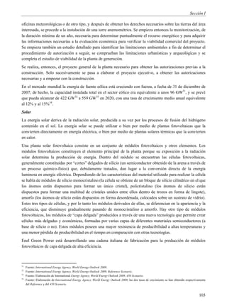 Sección I

oficinas meteorológicas o de otro tipo, y después de obtener los derechos necesarios sobre las tierras del área
interesada, se procede a la instalación de una torre anemométrica. Se empieza entonces la monitorización, de
la duración mínima de un año, necesaria para determinar puntualmente el recurso energético y para adquirir
las informaciones necesarias a la evaluación económica para verificar la viabilidad comercial del proyecto.
Se empieza también un estudio detallado para identificar las limitaciones ambientales a fin de determinar el
procedimiento de autorización a seguir, se comprueban las limitaciones urbanísticas y arqueológicas y se
completa el estudio de viabilidad de la planta de generación.
Se realiza, entonces, el proyecto general de la planta necesario para obtener las autorizaciones previas a la
construcción. Solo sucesivamente se pasa a elaborar el proyecto ejecutivo, a obtener las autorizaciones
necesarias y a empezar con la construcción.
En el mercado mundial la energía de fuente eólica está creciendo con fuerza, a fecha de 31 de diciembre de
2007; de hecho, la capacidad instalada total en el sector eólico era equivalente a unos 96 GW31, y se prevé
que pueda alcanzar de 422 GW32 a 559 GW33 en 2020, con una tasa de crecimiento medio anual equivalente
al 12% y al 15%34.
Solar
La energía solar deriva de la radiación solar, producida a su vez por los procesos de fusión del hidrógeno
contenido en el sol. La energía solar se puede utilizar o bien por medio de plantas fotovoltaicas que la
convierten directamente en energía eléctrica, o bien por medio de plantas solares térmicas que la convierten
en calor.
Una planta solar fotovoltaica consiste en un conjunto de módulos fotovoltaicos y otros elementos. Los
módulos fotovoltaicos constituyen el elemento principal de la planta porque su exposición a la radiación
solar determina la producción de energía. Dentro del módulo se encuentran las células fotovoltaicas,
generalmente constituidas por “cortes” delgados de silicio (un semiconductor obtenido de la arena a través de
un proceso químico-físico) que, debidamente tratados, dan lugar a la conversión directa de la energía
luminosa en energía eléctrica. Dependiendo de las características del material utilizado para realizar la célula
se habla de módulos de silicio monocristalino (la célula se obtiene de un bloque de silicio cilíndrico en el que
los átomos están dispuestos para formar un único cristal), policristalino (los átomos de silicio están
dispuestos para formar una multitud de cristales unidos entre ellos dentro de trozos en forma de lingote),
amorfo (los átomos de silicio están dispuestos en forma desordenada, colocados sobre un sustrato de vidrio).
Estos tres tipos de células, y por lo tanto los módulos derivados de ellas, se diferencian en la apariencia y la
eficiencia, que disminuye gradualmente pasando de monocristalino a amorfo. Hay otro tipo de módulos
fotovoltaicos, los módulos de “capa delgada” producidos a través de una nueva tecnología que permite crear
células más delgadas y económicas, formadas por varias capas de diferentes materiales semiconductores (a
base de silicio o no). Estos módulos poseen una mayor resistencia de producibilidad a altas temperaturas y
una menor pérdida de producibilidad en el tiempo en comparación con otras tecnologías.
Enel Green Power está desarrollando una cadena italiana de fabricación para la producción de módulos
fotovoltaicos de capa delgada de alta eficiencia.



31
     Fuente: International Energy Agency, World Energy Outlook 2009.
32
     Fuente: International Energy Agency, World Energy Outlook 2009, Reference Scenario.
33
     Fuente: Elaboración de International Energy Agency, World Energy Outlook 2009, 450 Scenario.
34
     Fuente: Elaboración de International Energy Agency, World Energy Outlook 2009; las dos tasas de crecimiento se han obtenido respectivamente
     del Reference y del 450 Scenario.


                                                                                                                                           103
 