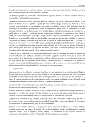 Sección I

formados principalmente por carbono, oxígeno e hidrógeno, y tienen un valor calorífico más bajo que el de
otros compuestos orgánicos (como el carbón y la turba).
Las biomasas pueden ser clasificadas como biomasas vegetales (leñosas, no leñosas, residuos tratados o
combustibles tratados) o biomasas animales.
La valorización energética de los materiales orgánicos contribuye a la producción de energía térmica y, con
plantas de tamaño medio o grande, se puede producir también energía eléctrica. La biomasa se puede
convertir en energía (calor o electricidad) o en vectores energéticos (aceite o gas), utilizando tanto las
tecnologías de conversión termoquímicas como las bioquímicas. Entre todas, la combustión es la más
utilizada, sobre todo por sus bajos costes; otros métodos de conversión termoquímica de las biomasas son la
gasificación y la pirólisis. La pirólisis degrada térmicamente la biomasa, a temperaturas entre 200°C y
600°C, en ausencia de oxígeno, y da lugar a un gas residual, compuesto principalmente de vapor y dióxido
de carbono y un combustible sólido con una densidad energética superior, que hace más fácil el transporte.
La gasificación consiste en la oxidación parcial de la biomasa a temperaturas entre 800°C y 1100°C: el
producto de este proceso es un combustible gaseoso, compuesto principalmente de hidrógeno y monóxido de
carbono. Los métodos de conversión bioquímica más utilizados son la fermentación, a través de la cual se
puede extraer etanol del azúcar, y la digestión anaeróbica, que lleva a la formación de biogás. Por último, a
partir de semillas vegetales se puede extraer mecánicamente el biodiesel.
A pesar de que la conversión de la biomasa genera emisiones, estas se consideran una fuente de energía con
impacto ambiental cero. De hecho, durante su crecimiento, las plantas absorben el dióxido de carbono del
aire y, a través de la fotosíntesis, lo convierten en celulosa y lignina, gracias a la energía proporcionada por
los rayos solares que se “almacena” en la biomasa. A consecuencia de la combustión de la biomasa se
producen emisiones de dióxido de carbono que, por lo tanto, vuelven a entran en el ciclo normal del carbono
y llevan a un equilibrio entre el dióxido de carbono que se emite y se absorbe.
-     Cogeneración
La cogeneración es la producción conjunta y simultánea de energía eléctrica (o mecánica) y calor útil a partir
de una sola fuente energética, que se lleva a cabo en un solo sistema integrado que utiliza el mismo
combustible con dos objetivos diferentes. Esta tecnología permite, por lo tanto, un uso más eficiente de la
fuente de energía primaria, con ahorros económicos en los procesos de producción, sobre todo donde existe
contemporaneidad entre las extracciones eléctricas y las extracciones térmicas.
Generalmente los sistemas de cogeneración están formados por un motor primario, un generador, un sistema
de recuperación térmico e interconexiones eléctricas.
El motor primario es cualquier motor que se utiliza para convertir el combustible en energía mecánica, el
generador la convierte en energía eléctrica, mientras que el sistema de recuperación térmico recoge y
convierte la energía contenida en el escape del motor primario en energía térmica utilizable.
La producción combinada puede aumentar la eficiencia de uso del combustible fósil hasta más del 80%, lo
que permite obtener, respecto a la producción separada de electricidad y calor, una reducción de los costes y
de las emisiones de contaminantes y gases de efecto invernadero.
Respecto a las centrales eléctricas, la cogeneración tiene naturaleza distribuida y se realiza mediante
pequeñas plantas que son capaces de generar calor y electricidad para grandes instalaciones (por ejemplo,
hospitales, hoteles, etc.) o pequeños centros urbanos. La combustión en las pequeñas centrales de
cogeneración alcanza ahorros hasta el 40% en el uso de fuentes primarias de energía.



                                                                                                            105
 
