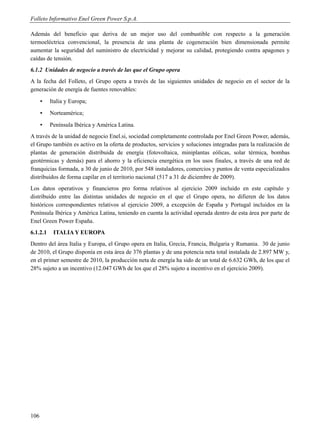 Folleto Informativo Enel Green Power S.p.A.

Además del beneficio que deriva de un mejor uso del combustible con respecto a la generación
termoeléctrica convencional, la presencia de una planta de cogeneración bien dimensionada permite
aumentar la seguridad del suministro de electricidad y mejorar su calidad, protegiendo contra apagones y
caídas de tensión.
6.1.2 Unidades de negocio a través de las que el Grupo opera
A la fecha del Folleto, el Grupo opera a través de las siguientes unidades de negocio en el sector de la
generación de energía de fuentes renovables:
      ▪   Italia y Europa;
      ▪   Norteamérica;
      ▪   Península Ibérica y América Latina.
A través de la unidad de negocio Enel.si, sociedad completamente controlada por Enel Green Power, además,
el Grupo también es activo en la oferta de productos, servicios y soluciones integradas para la realización de
plantas de generación distribuida de energía (fotovoltaica, miniplantas eólicas, solar térmica, bombas
geotérmicas y demás) para el ahorro y la eficiencia energética en los usos finales, a través de una red de
franquicias formada, a 30 de junio de 2010, por 548 instaladores, comercios y puntos de venta especializados
distribuidos de forma capilar en el territorio nacional (517 a 31 de diciembre de 2009).
Los datos operativos y financieros pro forma relativos al ejercicio 2009 incluido en este capítulo y
distribuido entre las distintas unidades de negocio en el que el Grupo opera, no difieren de los datos
históricos correspondientes relativos al ejercicio 2009, a excepción de España y Portugal incluidos en la
Península Ibérica y América Latina, teniendo en cuenta la actividad operada dentro de esta área por parte de
Enel Green Power España.
6.1.2.1    ITALIA Y EUROPA
Dentro del área Italia y Europa, el Grupo opera en Italia, Grecia, Francia, Bulgaria y Rumania. 30 de junio
de 2010, el Grupo disponía en esta área de 376 plantas y de una potencia neta total instalada de 2.897 MW y,
en el primer semestre de 2010, la producción neta de energía ha sido de un total de 6.632 GWh, de los que el
28% sujeto a un incentivo (12.047 GWh de los que el 28% sujeto a incentivo en el ejercicio 2009).




106
 