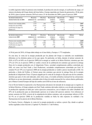 Sección I

La tabla siguiente indica la potencia neta instalada, la producción neta de energía, el coeficiente de carga y el
número de plantas del Grupo dentro del área Italia y Europa repartidas por fuente de generación a 30 de junio
de 2010 y para el primer semestre 2010 así como a 31 de diciembre de 2009 y para el ejercicio 2009.
AL INICIO Y DURANTE EL             PLANTAS       PLANTAS   PLANTAS DE    PLANTAS DE         OTRAS          TOTAL
PRIMER SEMESTRE DE 2010        HIDROELÉCTR   GEOTÉRMICAS      ENERGÍA       ENERGÍA        FUENTES
                                      ICAS                     EÓLICA         SOLAR
Potencia neta instalada (MW)         1.519           695           679             4              -         2.897
Producción neta (GWh)                3.530         2.512           590             -              -         6.632
Coeficiente de carga (%)                53            83            21             3              -            53
Plantas (nº)                           290            33            49             4              -           376



AL INICIO Y DURANTE EL             PLANTAS       PLANTAS   PLANTAS DE    PLANTAS DE         OTRAS          TOTAL
EJERCICIO DE 2009              HIDROELÉCTR   GEOTÉRMICAS      ENERGÍA       ENERGÍA        FUENTES
                                      ICAS                     EÓLICA         SOLAR
Potencia neta instalada (MW)         1.519           695           641            4               -         2.859
Producción neta (GWh)                6.248         5.000           797            2               -        12.047
Coeficiente de carga (%)              47%           84%           17%            5%               -          50%
Plantas (nº)                           290            33            48            4               -           375



A 30 de junio de 2010, el Grupo daba trabajo en el área Italia y Europa a 1.773 empleados.
En esta área, la venta de la energía producida por las plantas del Grupo se realizaba con modalidades
diferentes en los distintos países en los que opera. En particular, en Italia, durante el primer semestre de
2010, el 67% (el 68% en el ejercicio 2009) de la energía se vendió en la Bolsa Eléctrica, mientras que otro
27% (el 22% en el ejercicio 2009) se vendió a través de la celebración de contratos que prevén la entrega
física de la energía producida con el Adquiriente Único, sociedad completamente pública controlada por
GSE, así como con Enel Trade y Enel Produzione, sociedades completamente controladas por Enel. El
restante 6% (el 10% en el ejercicio 2009) de la energía producida se vendió a precio incentivado a GSE. En
particular, a fecha del Folleto, el Emisor posee dos contratos que prevén la entrega física de la energía
producida al Adquiriente Único. El precio pagado por la venta de la energía es fijo para uno de los contratos,
mientras que para el otro está indexado, entre otras cosas, a la media aritmética mensual de las cotizaciones
del Brent en un mes determinado, calculada sobre la base de media mensual de los valores diarios publicados
por el Banco Central Europeo del tipo de cambio euro/USD en el mes de referencia.
Con el fin de limitar la exposición a las fluctuaciones del precio de mercado de la energía que se registra en
la Bolsa Eléctrica, el Grupo estipula con Enel Trade contratos derivados relativos a un elevado porcentaje de
la producción esperada en Italia por varios ejercicios consecutivos, con el objetivo de cubrir alrededor del
85% de la producción para un determinado ejercicio en el plazo del ejercicio anterior. Con referencia al
primer semestre de 2010, a través de la estipulación de dichos contratos, solo un porcentaje inferior al 20%
(al 9% en el ejercicio 2009) de la producción vendida en Italia ha sido expuesto en realidad a las
fluctuaciones de los precios de la Bolsa Eléctrica.
En Francia, Grecia y Bulgaria, la venta de la energía producida se realiza a precio fijo, donde se aplican
tarifas reguladas (véase Sección I, Capítulo VI, Párrafo 6.1.7 del Folleto).




                                                                                                             107
 