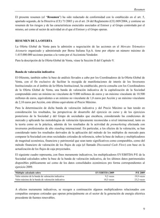 Resumen

El presente resumen (el “Resumen”) ha sido redactado de conformidad con lo establecido en el art. 5,
apartado segundo, de la Directiva (CE) 71/2003 y en el art. 24 del Reglamento (CE) 809/2004, y contiene un
resumen de los riesgos y de las características esenciales asociados al Emisor y al Grupo controlado por el
mismo, así como al sector de actividad en el que el Emisor y el Grupo operan.


RESUMEN DE LA OFERTA
La Oferta Global de Venta para la admisión a negociación de las acciones en el Mercato Telematico
Azionario organizado y administrado por Borsa Italiana S.p.A. tiene por objeto un número máximo de
1.415.000.000 acciones puestas a la venta por el Accionista Vendedor.
Para la descripción de la Oferta Global de Venta, véase la Sección II del Capítulo V.


Banda de valoración indicativa
El Oferente, también sobre la base de análisis llevados a cabo por los Coordinadores de la Oferta Global de
Venta, con el fin exclusivo de facilitar la recogida de manifestaciones de interés de los Inversores
Institucionales en el ámbito de la Oferta Institucional, ha establecido, previa consulta con los Coordinadores
de la Oferta Global de Venta, una banda de valoración indicativa de la capitalización de la Sociedad
comprendido entre un mínimo no vinculante de 9.000 millones de euros y un máximo vinculante de 10.500
millones de euros, equivalentes a un mínimo no vinculante de 1,8 euros por Acción y un máximo vinculante
de 2,10 euros por Acción, este último equivalente al Precio Máximo.
Para la determinación de dicha banda de valoración indicativa y del Precio Máximo se han tenido en
consideración los resultados, las perspectivas de desarrollo del ejercicio en curso y de los ejercicios
posteriores de la Sociedad y del Grupo de sociedades que encabeza, considerando las condiciones de
mercado y aplicando las metodologías de valoración típicamente reconocidas a nivel internacional, tanto en
la teoría como en la práctica, además de los resultados de la actividad de premarketing efectuada con
inversores profesionales de alto standing internacional. En particular, a los efectos de la valoración, se han
considerado tanto los resultados derivados de la aplicación del método de los múltiplos de mercado para
comparar la Sociedad con otras sociedades cotizadas de referencia, sobre la base de índices y multiplicadores
de magnitud económica, financiera y patrimonial que sean tanto significativos como comparables, como del
método financiero de valoración de los flujos de caja (el llamado Discounted Cash Flow) con base en la
actualización de los flujos de caja proyectados.
El siguiente cuadro representa, con fines meramente indicativos, los multiplicadores EV/EBITDA P/E de la
Sociedad calculados sobre la base de la banda de valoración indicativa, de los últimos datos patrimoniales
disponibles públicamente así como de los datos consolidados económicos pro forma correspondientes al
ejercicio 2009.
Múltiplo calculado sobre                                            EV/EBITDA 2009                    P/E 2009
Valor mínimo de la banda de valoración indicativa                          9,2 veces                 19,9 veces
Valor máximo de la banda de valoración indicativa                         10,3 veces                 23,2 veces



A efectos meramente indicativos, se recogen a continuación algunos multiplicadores relacionados con
compañías europeas cotizadas que operan principalmente en el sector de la generación de energía eléctrica
procedente de fuentes renovables.


                                                                                                             9
 