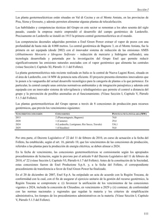 Sección I

Las planta geotermoeléctricas están situadas en Val di Cecina y en el Monte Amiata, en las provincias de
Pisa, Siena y Grosseto, y además permiten alimentar algunas plantas de telecalefacción.
Las habilidades y competencias técnicas del Grupo en este sector se remontan a los años sesenta del siglo
pasado, cuando la empresa matriz emprendió el desarrollo del campo geotérmico de Larderello.
Precisamente en Larderello se instaló en 1913 la primera central geotermoeléctrica en el mundo.
Las competencias decenales adquiridas permiten a Enel Green Power extraer el vapor de pozos con una
profundidad de hasta más de 4.000 metros. La central geotérmica de Bagnore 3, en el Monte Amiata, fue la
primera en ser equipada (desde 2002) con el innovador sistema de reducción de las emisiones AMIS
(Abbattimento Mercurio e Idrogeno Solforato – reducción de mercurio y hidrógeno sulfurado), una
tecnología desarrollada y patentada por la investigación del Grupo Enel que permite reducir
significativamente las emisiones naturales asociadas con el vapor geotérmico que alimenta las centrales
(véase Sección I, Capítulo XI, Párrafo 11.1 del Folleto).
La planta geotermoeléctrica más reciente realizada en Italia es la central de Nuova Lagoni Rossi, situada en
el área de Larderello, con 14 MW de potencia neta eficiente. El proyecto presenta elementos innovadores que
lo ponen a la vanguardia del actual desarrollo tecnológico para la categoría de plantas a la que pertenece. En
particular, la central cumple unas estrictas normativas ambientales y de integración paisajística y además está
equipada con un innovador sistema de televigilancia y telediagnóstico que permite el control a distancia del
grupo y la prevención de posibles anomalías en el funcionamiento. (Véase Sección I, Capítulo V, Párrafo
5.1.5 del Folleto).
Las plantas geotermoeléctricas del Grupo operan a través de 8 concesiones de producción para recursos
geotérmicos, que prevén los vencimientos siguientes:
VENCIMIENTO CONCESIÓN            CONCESIONES                                      POTENCIA NETA INSTALADA (MW)
2013                             2 (Piancastagnaio, Bagnore)                      74,8
2020                             1 (Canneto)                                      29,4
2024                             4 (Larderello, Lustignano, Rio Secco, Travale)   536,1
2029                             1 (Chiusdino)                                    54,8



Por otra parte, el Decreto Legislativo nº 22 del 11 de febrero de 2010, en curso de actuación a la fecha del
Folleto, ha establecido, según el art. 16, párrafo 10, que los vencimientos de las concesiones de producción,
referidos a las plantas para la producción de energía eléctrica, se deben alinear a 2024.
En la fecha de vencimiento, las concesiones geotermoeléctricas se comisionarán según los apropiados
procedimientos de licitación, según lo previsto por el artículo 9 del Decreto Legislativo del 11 de febrero de
2010, nº 22 (véase Sección I, Capítulo VI, Párrafo 6.1.7 del Folleto). Antes de la constitución de la Sociedad,
estas concesiones fueron de Enel Produzione S.p.A. y, a la fecha del Folleto, el correspondiente
procedimiento de transferencia a favor de Enel Green Power ha finalizado.
En el 20 de diciembre de 2007, Enel S.p.A. ha estipulado un acta de acuerdo con la Región Toscana, de
conformidad con la cual, con el fin de asegurar el ejercicio unitario de la gestión del recurso geotérmico, la
Región Toscana se compromete a: (i) favorecer la unificación de los vencimientos de las concesiones
vigentes a 2024, incluida la concesión de Chiusdino, en vencimiento a 2029 y (ii) contener, de conformidad
con las normas nacionales y regionales que regulan la materia y los criterios de simplificación
administrativa, los tiempos de los procedimientos administrativos en la materia. (Véase Sección I, Capítulo
V, Párrafo 5.1.5 del Folleto).



                                                                                                           111
 